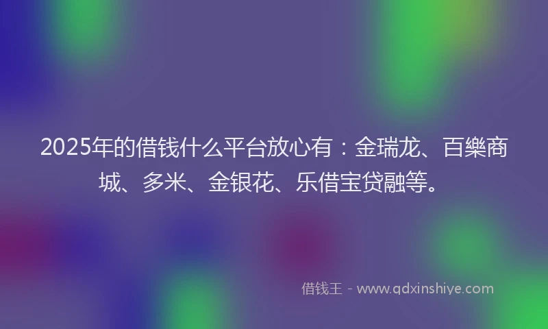 2025年的借钱什么平台放心有：金瑞龙、百樂商城、多米、金银花、乐借宝贷融等。