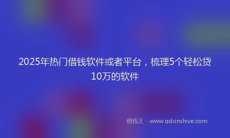 2025年热门借钱软件或者平台，梳理5个轻松贷10万的软件
