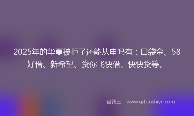 2025年的华夏被拒了还能从申吗有：口袋金、58好借、新希望、贷你飞快借、快快贷等。