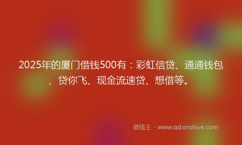 2025年的厦门借钱500有：彩虹信贷、通通钱包、贷你飞、现金流速贷、想借等。