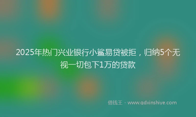 2025年热门兴业银行小鲨易贷被拒，归纳5个无视一切包下1万的贷款