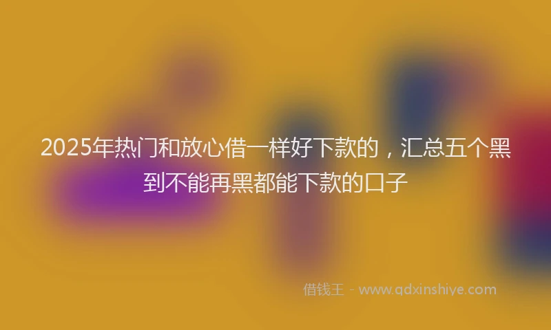 2025年热门和放心借一样好下款的，汇总五个黑到不能再黑都能下款的口子