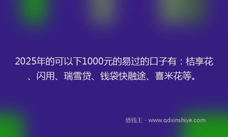 2025年的可以下1000元的易过的口子有：桔享花、闪用、瑞雪贷、钱袋快融途、喜米花等。