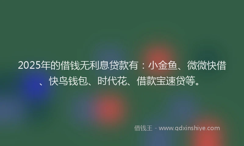 2025年的借钱无利息贷款有：小金鱼、微微快借、快鸟钱包、时代花、借款宝速贷等。