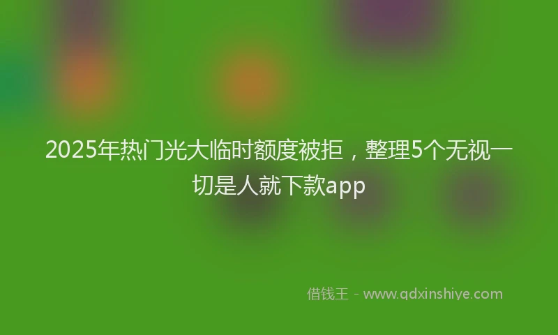 2025年热门光大临时额度被拒，整理5个无视一切是人就下款app
