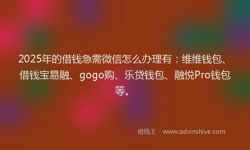 2025年的借钱急需微信怎么办理有：维维钱包、借钱宝易融、gogo购、乐贷钱包、融悦Pro钱包等。