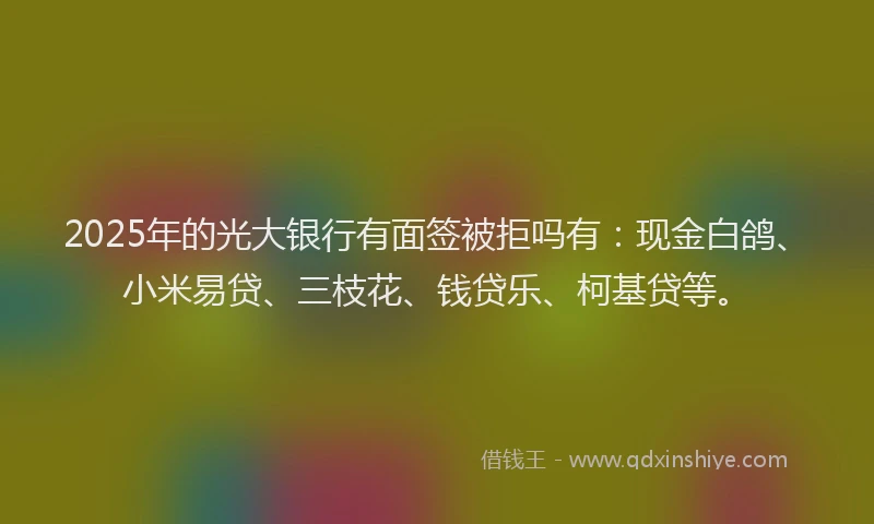 2025年的光大银行有面签被拒吗有：现金白鸽、小米易贷、三枝花、钱贷乐、柯基贷等。