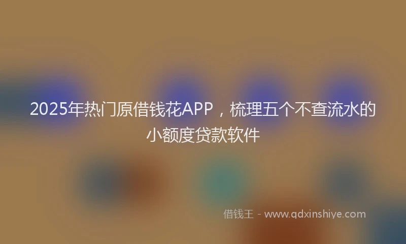 2025年热门原借钱花APP，梳理五个不查流水的小额度贷款软件