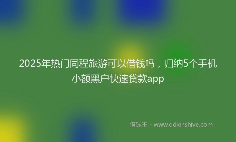2025年热门同程旅游可以借钱吗，归纳5个手机小额黑户快速贷款app