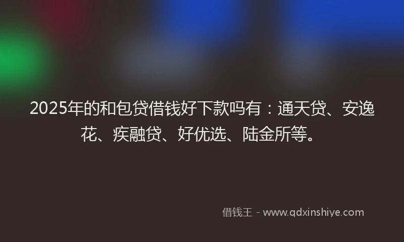 2025年的和包贷借钱好下款吗有：通天贷、安逸花、疾融贷、好优选、陆金所等。