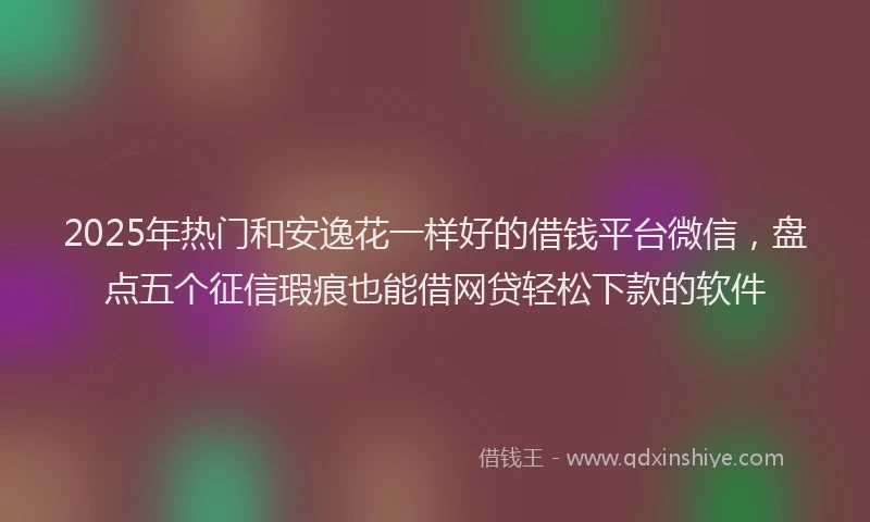 2025年热门和安逸花一样好的借钱平台微信，盘点五个征信瑕疵也能借网贷轻松下款的软件
