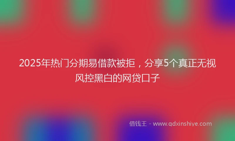 2025年热门分期易借款被拒，分享5个真正无视风控黑白的网贷口子