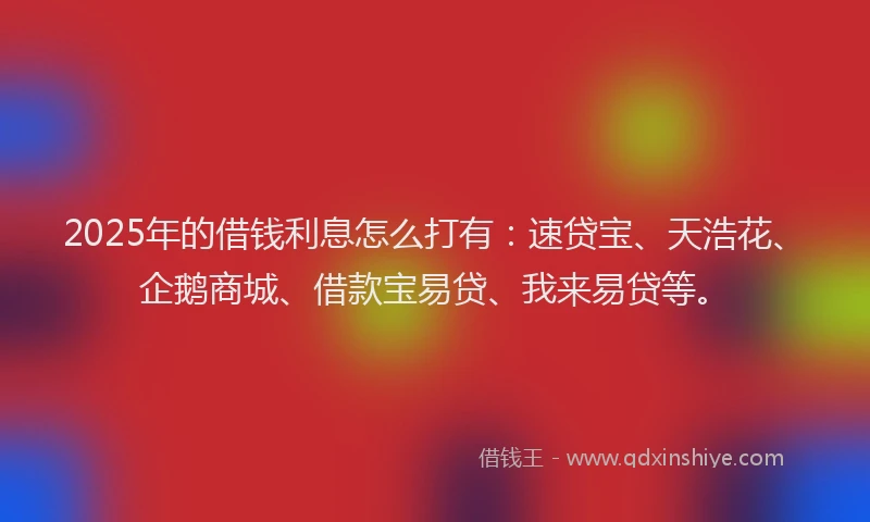 2025年的借钱利息怎么打有：速贷宝、天浩花、企鹅商城、借款宝易贷、我来易贷等。