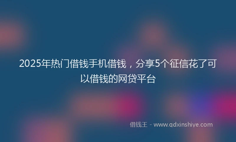 2025年热门借钱手机借钱，分享5个征信花了可以借钱的网贷平台