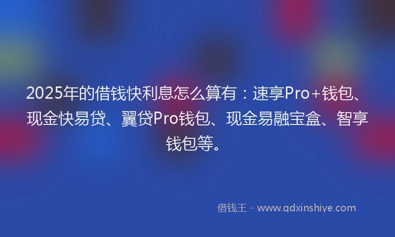 2025年的借钱快利息怎么算有：速享Pro+钱包、现金快易贷、翼贷Pro钱包、现金易融宝盒、智享钱包等。