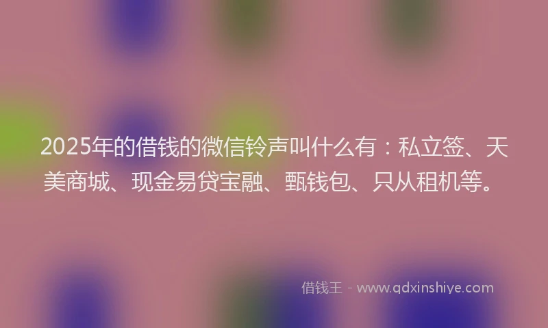 2025年的借钱的微信铃声叫什么有：私立签、天美商城、现金易贷宝融、甄钱包、只从租机等。