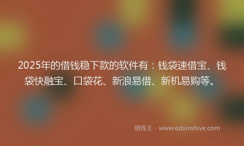 2025年的借钱稳下款的软件有：钱袋速借宝、钱袋快融宝、口袋花、新浪易借、新机易购等。