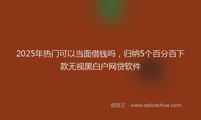 2025年热门可以当面借钱吗，归纳5个百分百下款无视黑白户网贷软件