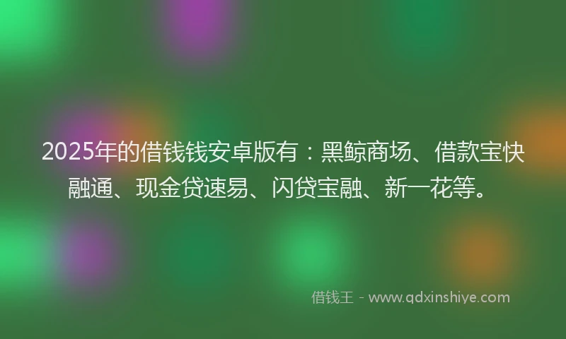 2025年的借钱钱安卓版有：黑鲸商场、借款宝快融通、现金贷速易、闪贷宝融、新一花等。