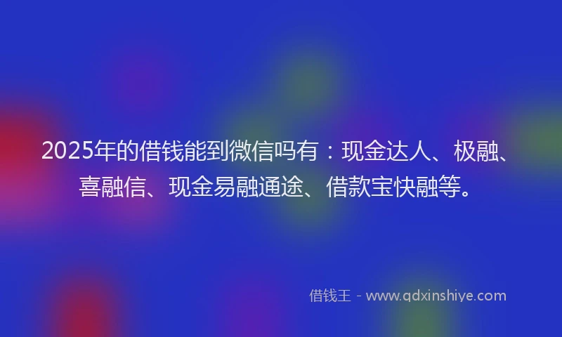 2025年的借钱能到微信吗有：现金达人、极融、喜融信、现金易融通途、借款宝快融等。