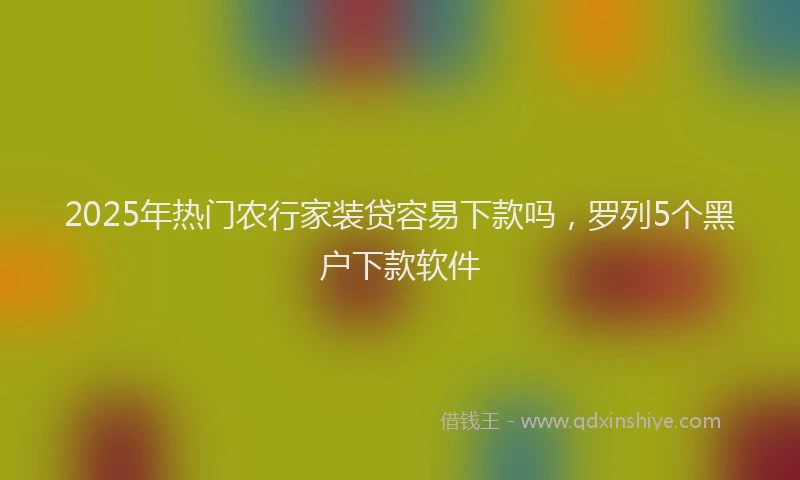 2025年热门农行家装贷容易下款吗，罗列5个黑户下款软件
