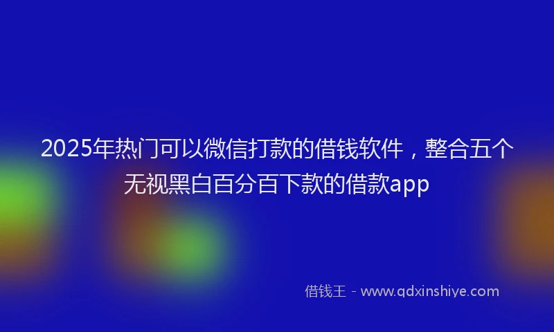 2025年热门可以微信打款的借钱软件，整合五个无视黑白百分百下款的借款app
