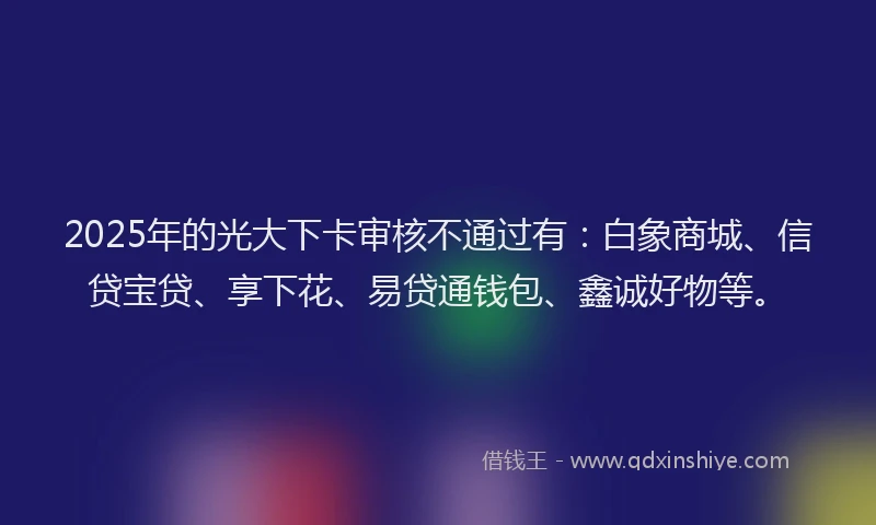 2025年的光大下卡审核不通过有：白象商城、信贷宝贷、享下花、易贷通钱包、鑫诚好物等。