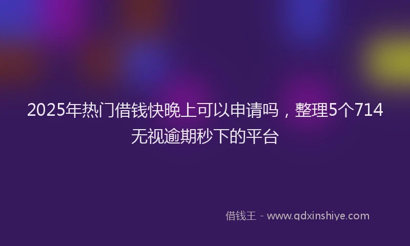 2025年热门借钱快晚上可以申请吗，整理5个714无视逾期秒下的平台