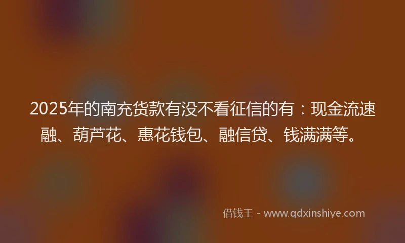 2025年的南充货款有没不看征信的有：现金流速融、葫芦花、惠花钱包、融信贷、钱满满等。