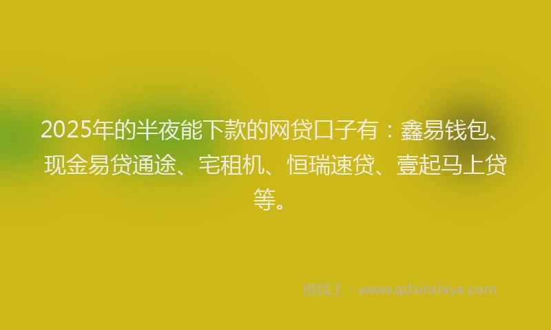 2025年的半夜能下款的网贷口子有：鑫易钱包、现金易贷通途、宅租机、恒瑞速贷、壹起马上贷等。