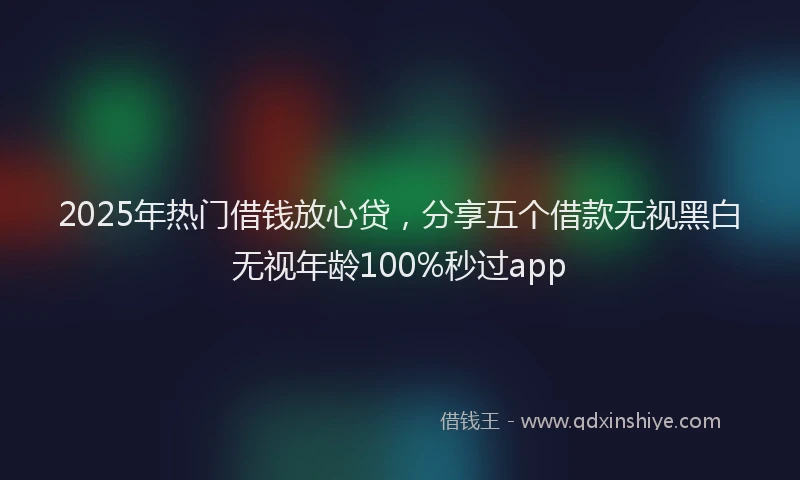 2025年热门借钱放心贷，分享五个借款无视黑白无视年龄100%秒过app