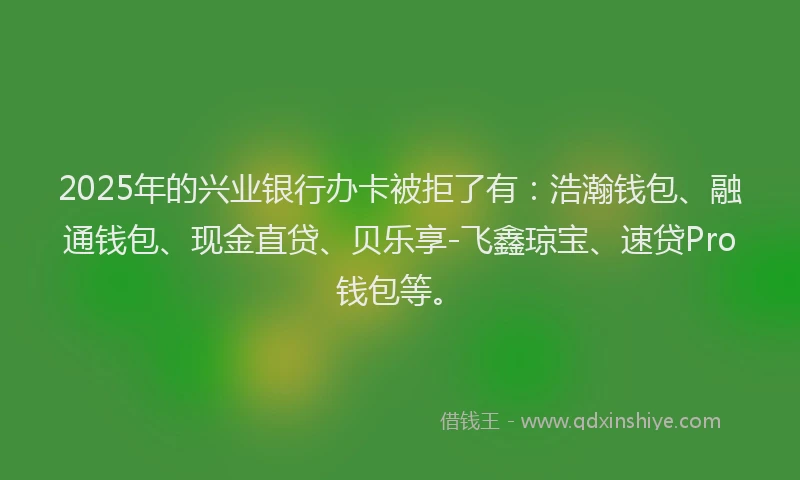 2025年的兴业银行办卡被拒了有：浩瀚钱包、融通钱包、现金直贷、贝乐享-飞鑫琼宝、速贷Pro钱包等。
