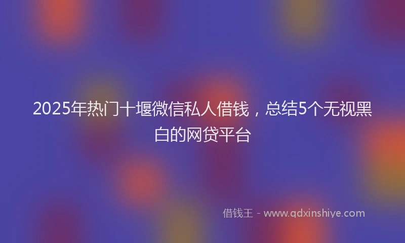 2025年热门十堰微信私人借钱，总结5个无视黑白的网贷平台