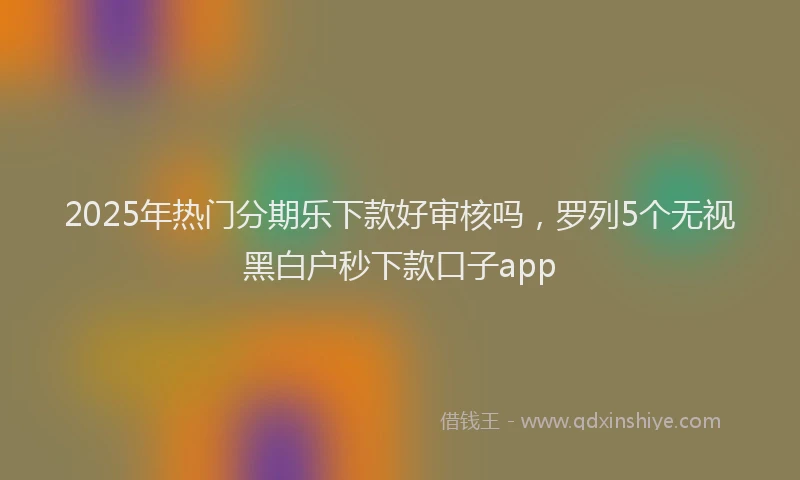 2025年热门分期乐下款好审核吗，罗列5个无视黑白户秒下款口子app