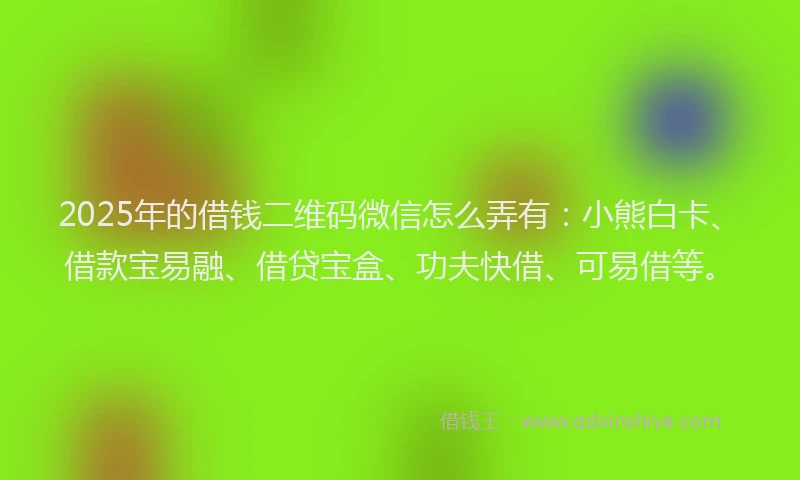 2025年的借钱二维码微信怎么弄有：小熊白卡、借款宝易融、借贷宝盒、功夫快借、可易借等。