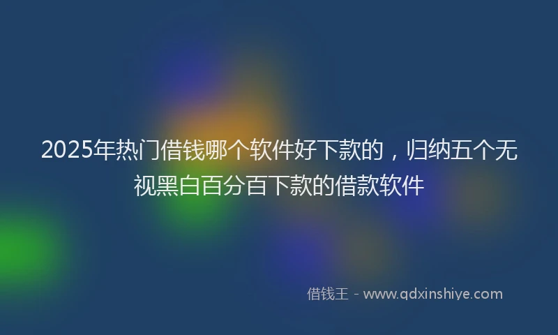 2025年热门借钱哪个软件好下款的，归纳五个无视黑白百分百下款的借款软件