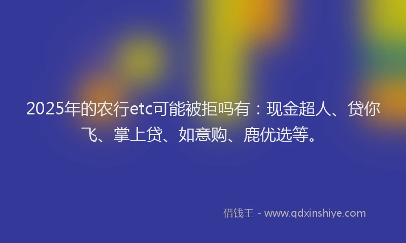 2025年的农行etc可能被拒吗有：现金超人、贷你飞、掌上贷、如意购、鹿优选等。