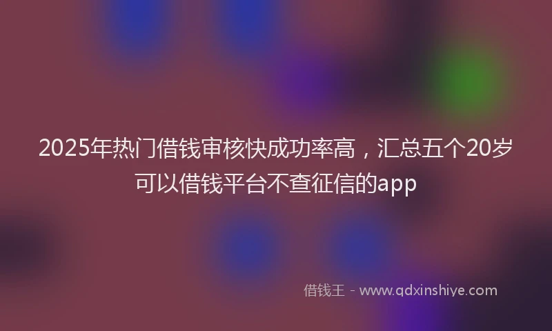 2025年热门借钱审核快成功率高，汇总五个20岁可以借钱平台不查征信的app