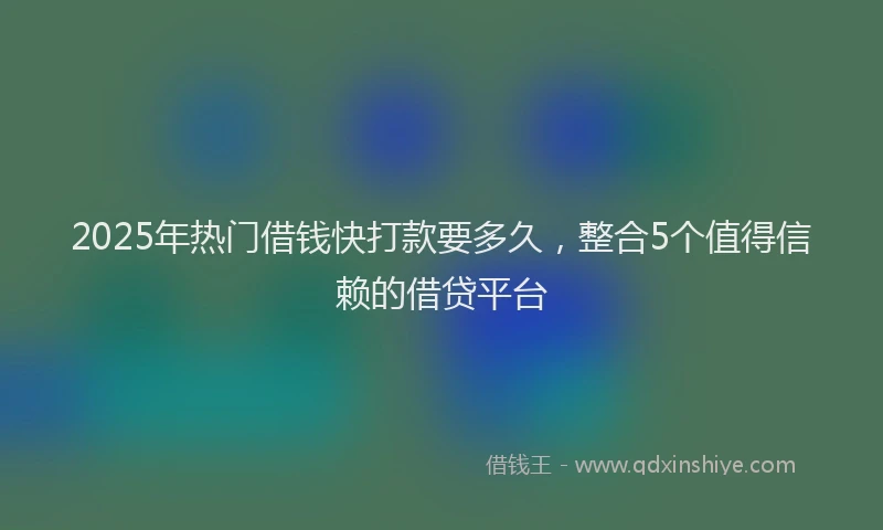 2025年热门借钱快打款要多久，整合5个值得信赖的借贷平台