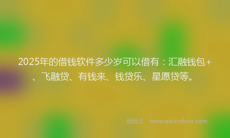 2025年的借钱软件多少岁可以借有：汇融钱包+、飞融贷、有钱来、钱贷乐、星愿贷等。
