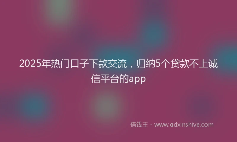 2025年热门口子下款交流，归纳5个贷款不上诚信平台的app