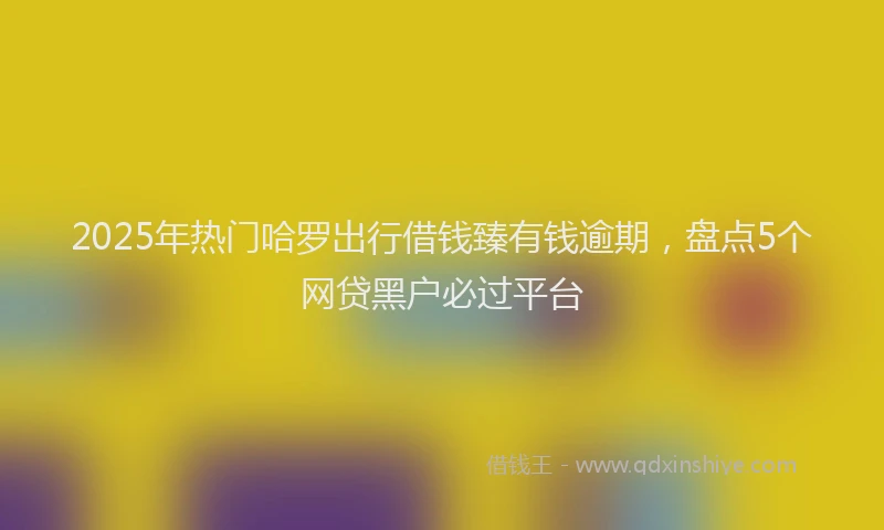 2025年热门哈罗出行借钱臻有钱逾期，盘点5个网贷黑户必过平台