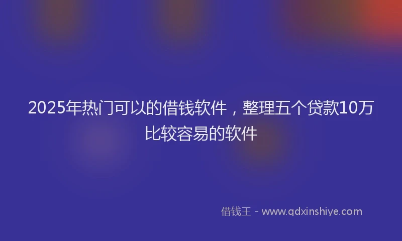 2025年热门可以的借钱软件，整理五个贷款10万比较容易的软件