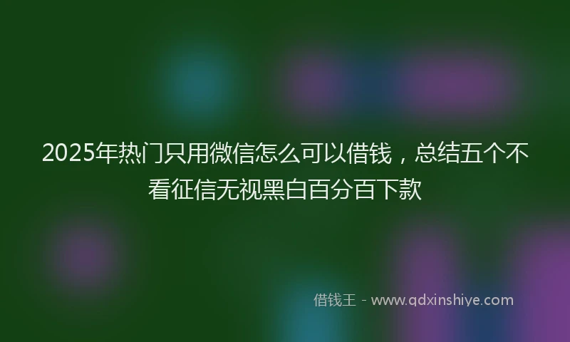 2025年热门只用微信怎么可以借钱，总结五个不看征信无视黑白百分百下款