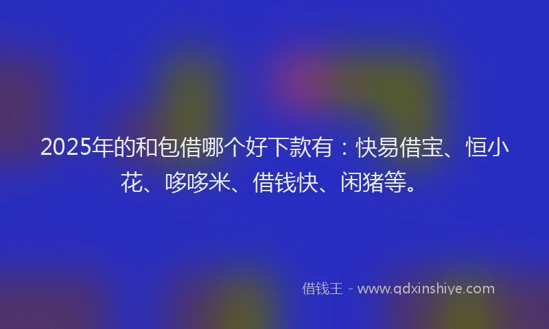 2025年的和包借哪个好下款有：快易借宝、恒小花、哆哆米、借钱快、闲猪等。