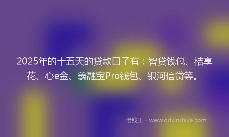 2025年的十五天的贷款口子有：智贷钱包、桔享花、心e金、鑫融宝Pro钱包、银河信贷等。