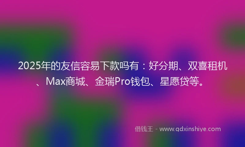 2025年的友信容易下款吗有：好分期、双喜租机、Max商城、金瑞Pro钱包、星愿贷等。