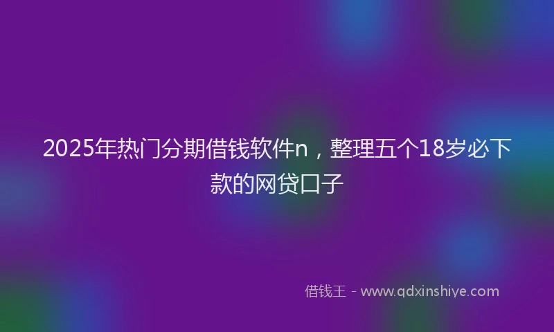 2025年热门分期借钱软件n，整理五个18岁必下款的网贷口子