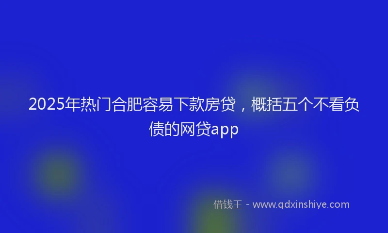 2025年热门合肥容易下款房贷，概括五个不看负债的网贷app