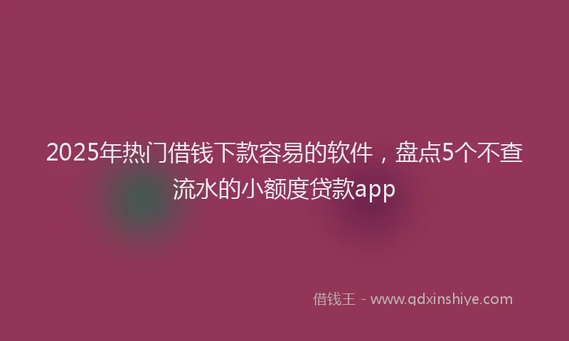 2025年热门借钱下款容易的软件，盘点5个不查流水的小额度贷款app